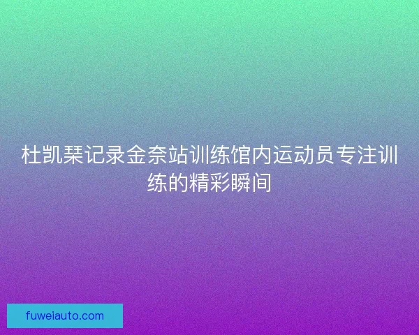 杜凯琹记录金奈站训练馆内运动员专注训练的精彩瞬间