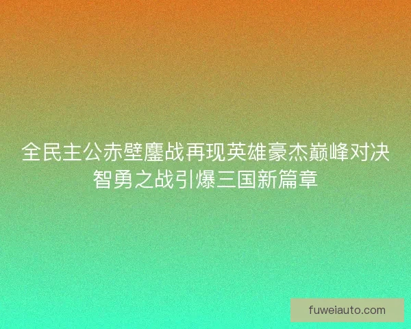 全民主公赤壁鏖战再现英雄豪杰巅峰对决智勇之战引爆三国新篇章