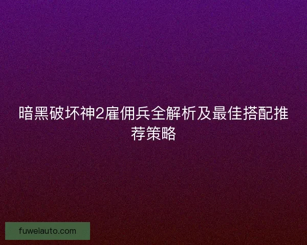 暗黑破坏神2雇佣兵全解析及最佳搭配推荐策略