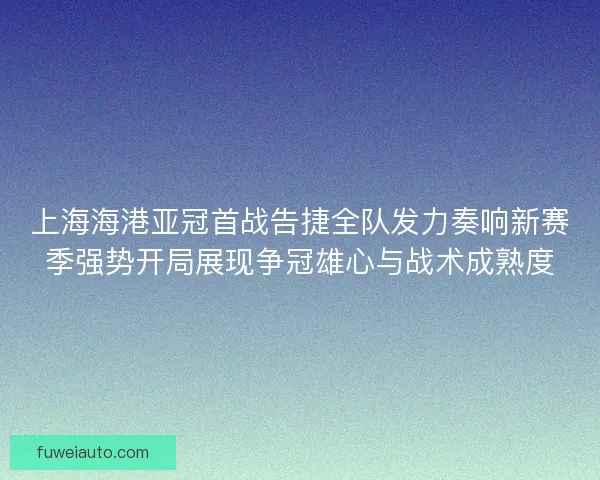 上海海港亚冠首战告捷全队发力奏响新赛季强势开局展现争冠雄心与战术成熟度