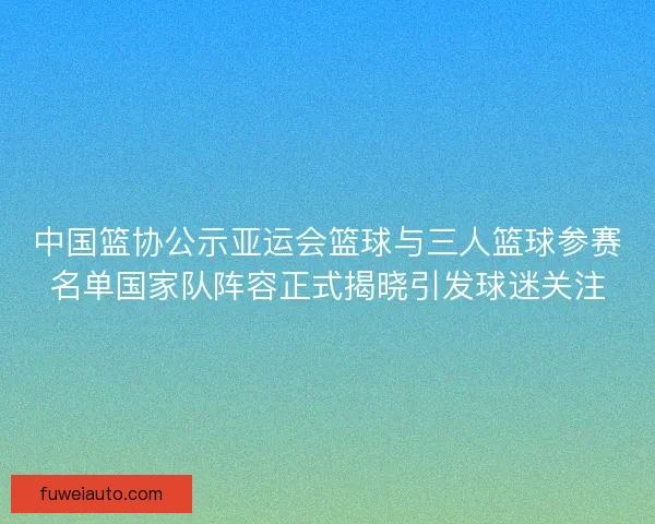 中国篮协公示亚运会篮球与三人篮球参赛名单国家队阵容正式揭晓引发球迷关注