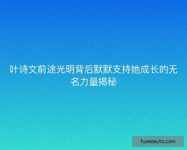 叶诗文前途光明背后默默支持她成长的无名力量揭秘