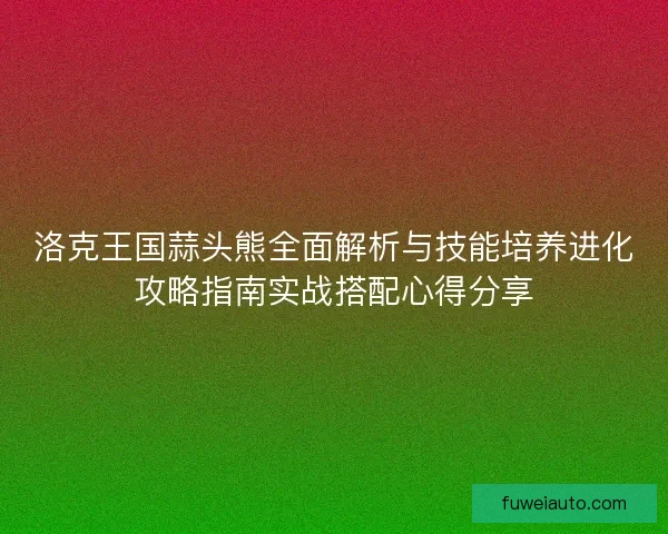 洛克王国蒜头熊全面解析与技能培养进化攻略指南实战搭配心得分享