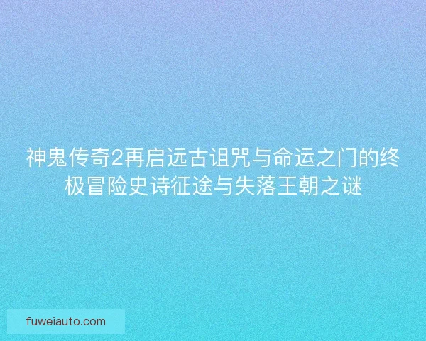 神鬼传奇2再启远古诅咒与命运之门的终极冒险史诗征途与失落王朝之谜