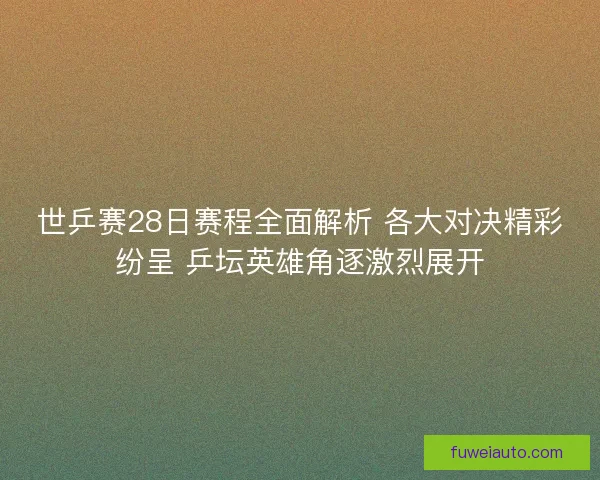 世乒赛28日赛程全面解析 各大对决精彩纷呈 乒坛英雄角逐激烈展开