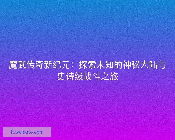 魔武传奇新纪元：探索未知的神秘大陆与史诗级战斗之旅