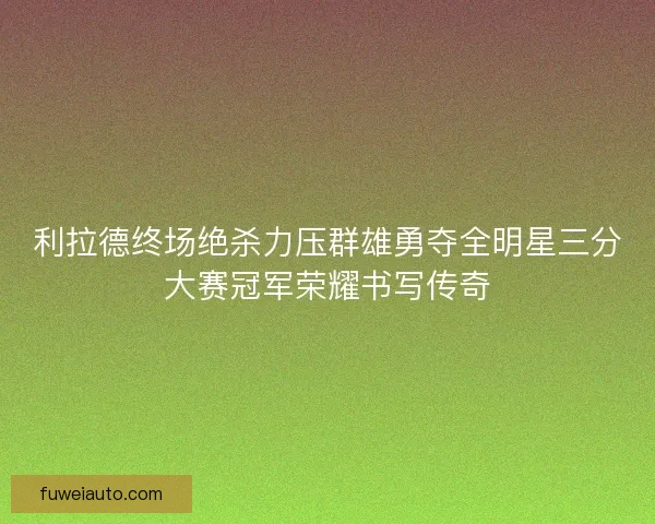 利拉德终场绝杀力压群雄勇夺全明星三分大赛冠军荣耀书写传奇