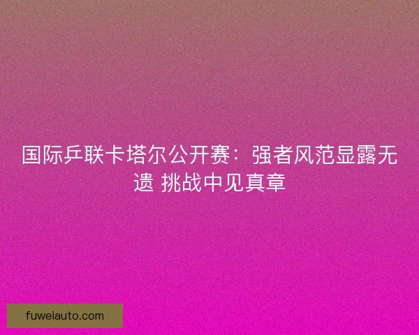国际乒联卡塔尔公开赛:强者风范显露无遗 挑战中见真章 国际乒联卡塔尔公开赛:强者风范显露无遗 挑战中见真章