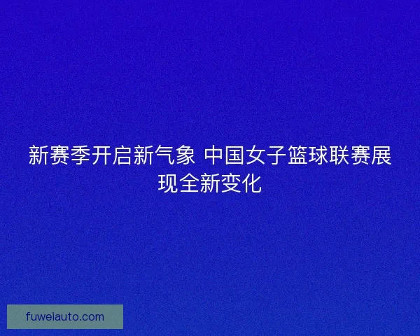 新赛季开启新气象 中国女子篮球联赛展现全新变化