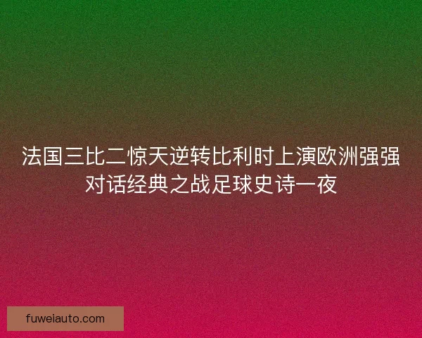 法国三比二惊天逆转比利时上演欧洲强强对话经典之战足球史诗一夜