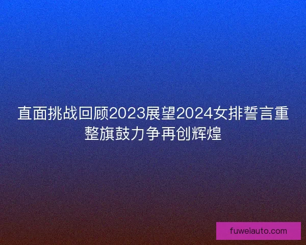 直面挑战回顾2023展望2024女排誓言重整旗鼓力争再创辉煌 直面挑战回顾2023展望2024女排誓言重整旗鼓力争再创辉煌