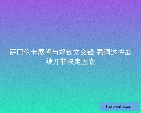 萨巴伦卡展望与郑钦文交锋 强调过往战绩并非决定因素
