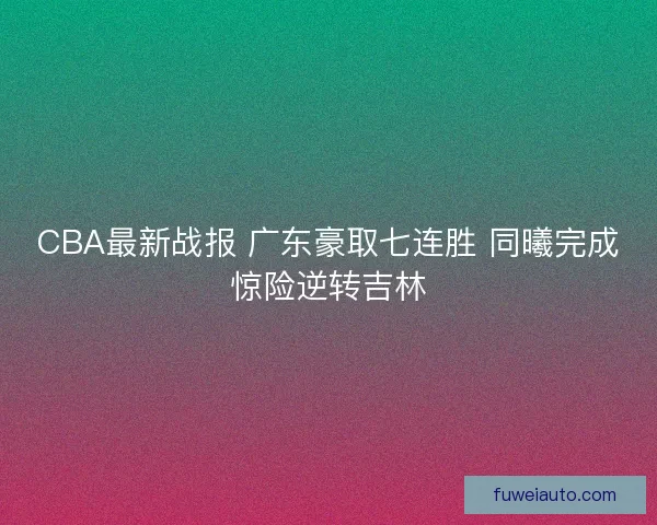 CBA最新战报 广东豪取七连胜 同曦完成惊险逆转吉林 CBA最新战报 广东豪取七连胜 同曦完成惊险逆转吉林