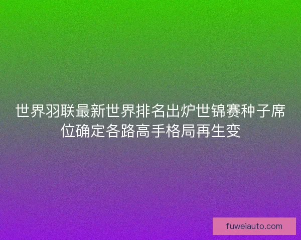 世界羽联最新世界排名出炉世锦赛种子席位确定各路高手格局再生变