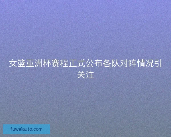 女篮亚洲杯赛程正式公布各队对阵情况引关注