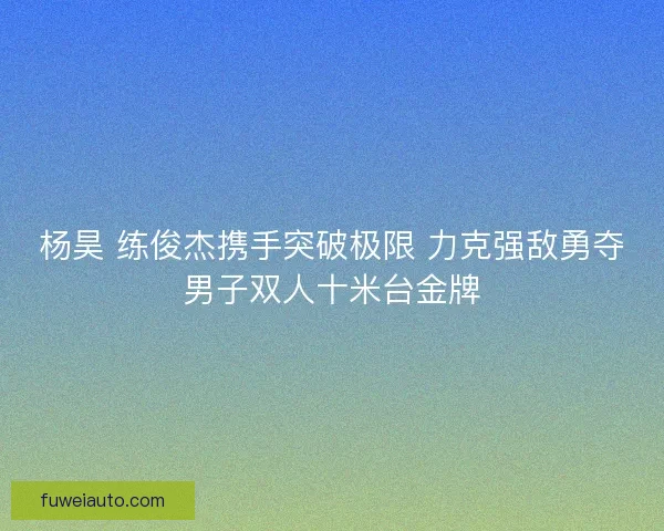 杨昊 练俊杰携手突破极限 力克强敌勇夺男子双人十米台金牌
