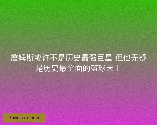 詹姆斯或许不是历史最强巨星 但他无疑是历史最全面的篮球天王