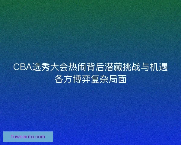 CBA选秀大会热闹背后潜藏挑战与机遇各方博弈复杂局面