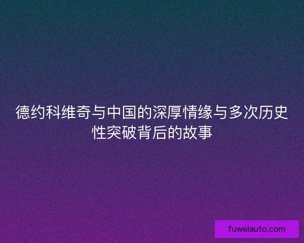 德约科维奇与中国的深厚情缘与多次历史性突破背后的故事
