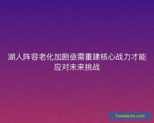 湖人阵容老化加剧亟需重建核心战力才能应对未来挑战