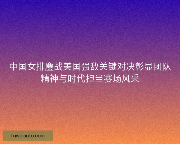 中国女排鏖战美国强敌关键对决彰显团队精神与时代担当赛场风采