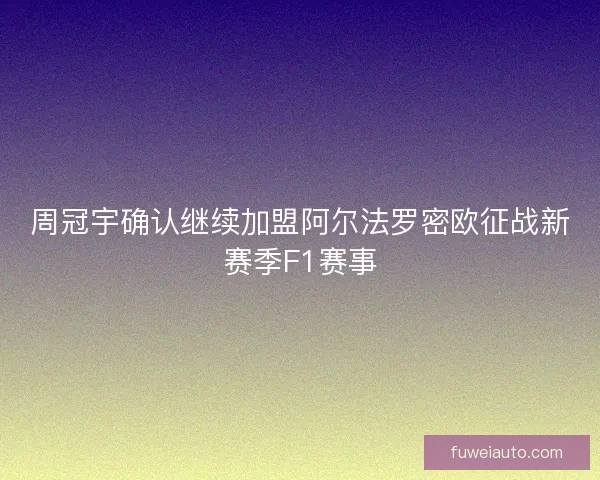 周冠宇确认继续加盟阿尔法罗密欧征战新赛季F1赛事 周冠宇确认继续加盟阿尔法罗密欧征战新赛季F1赛事
