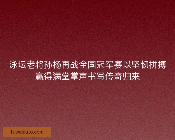 泳坛老将孙杨再战全国冠军赛以坚韧拼搏赢得满堂掌声书写传奇归来