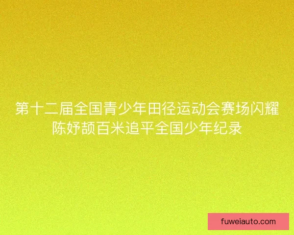 第十二届全国青少年田径运动会赛场闪耀陈妤颉百米追平全国少年纪录 第十二届全国青少年田径运动会赛场闪耀陈妤颉百米追平全国少年纪录