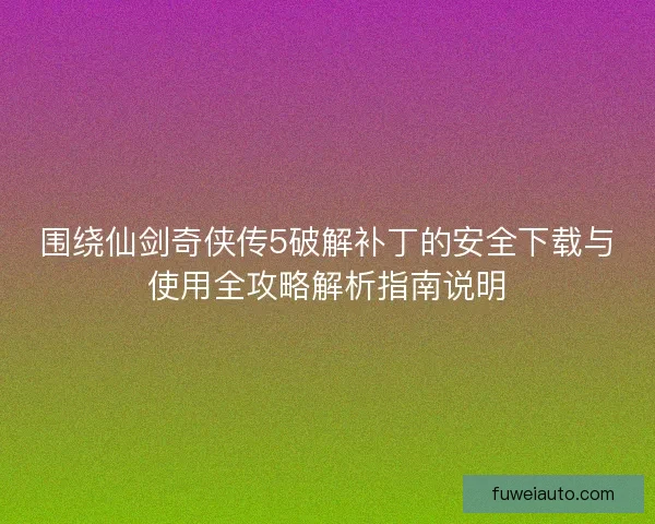 围绕仙剑奇侠传5破解补丁的安全下载与使用全攻略解析指南说明