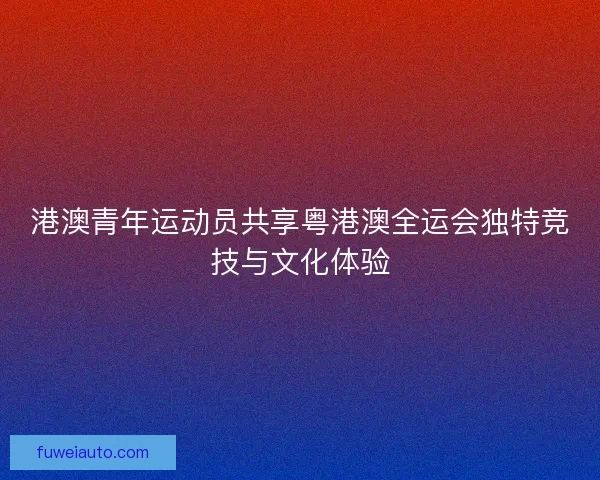 港澳青年运动员共享粤港澳全运会独特竞技与文化体验