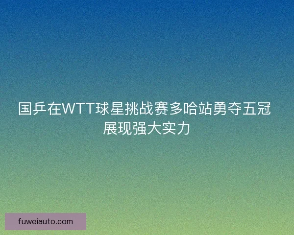 国乒在WTT球星挑战赛多哈站勇夺五冠 展现强大实力