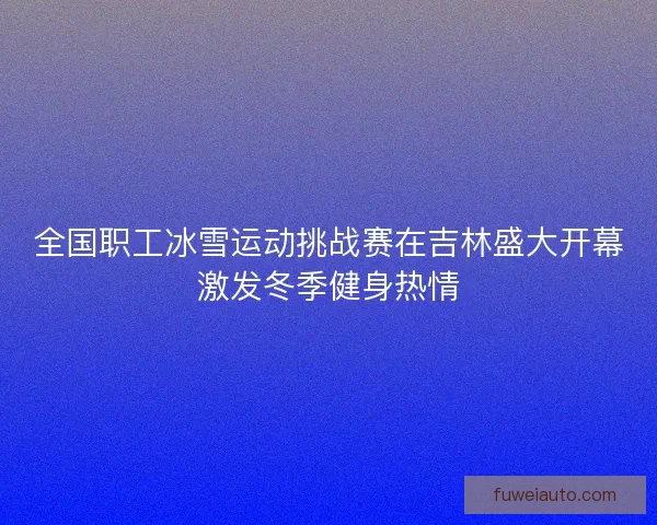 全国职工冰雪运动挑战赛在吉林盛大开幕激发冬季健身热情 全国职工冰雪运动挑战赛在吉林盛大开幕激发冬季健身热情