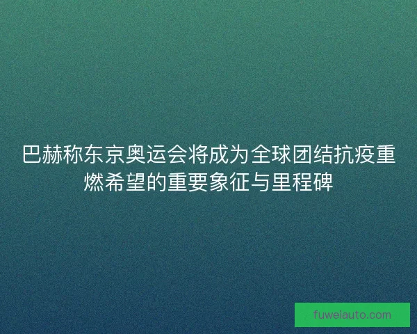 巴赫称东京奥运会将成为全球团结抗疫重燃希望的重要象征与里程碑