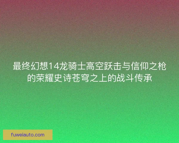 最终幻想14龙骑士高空跃击与信仰之枪的荣耀史诗苍穹之上的战斗传承