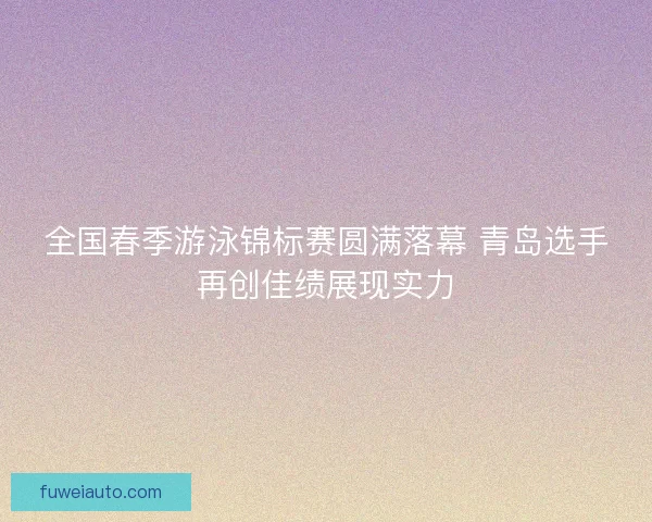 全国春季游泳锦标赛圆满落幕 青岛选手再创佳绩展现实力 全国春季游泳锦标赛圆满落幕 青岛选手再创佳绩展现实力