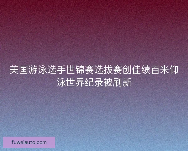 美国游泳选手世锦赛选拔赛创佳绩百米仰泳世界纪录被刷新