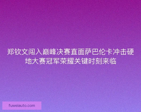 郑钦文闯入巅峰决赛直面萨巴伦卡冲击硬地大赛冠军荣耀关键时刻来临