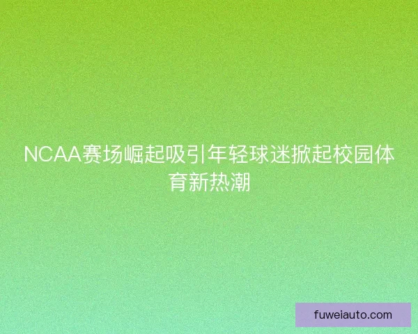 NCAA赛场崛起吸引年轻球迷掀起校园体育新热潮 NCAA赛场崛起吸引年轻球迷掀起校园体育新热潮
