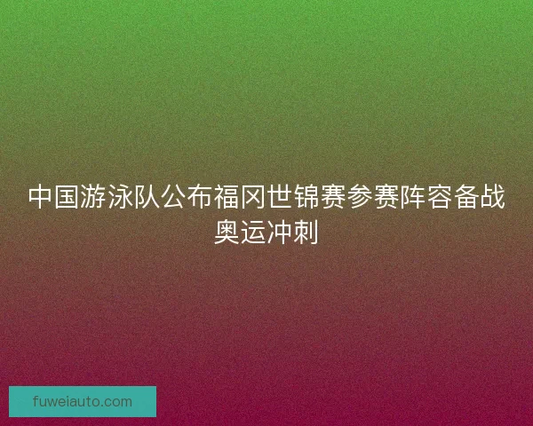 中国游泳队公布福冈世锦赛参赛阵容备战奥运冲刺