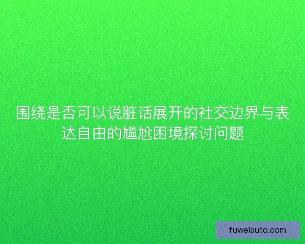 围绕是否可以说脏话展开的社交边界与表达自由的尴尬困境探讨问题