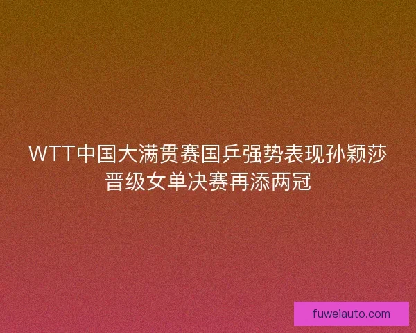 WTT中国大满贯赛国乒强势表现孙颖莎晋级女单决赛再添两冠