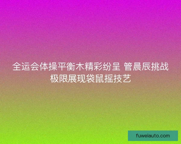 全运会体操平衡木精彩纷呈 管晨辰挑战极限展现袋鼠摇技艺