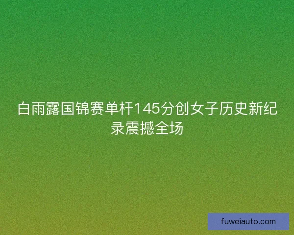 白雨露国锦赛单杆145分创女子历史新纪录震撼全场