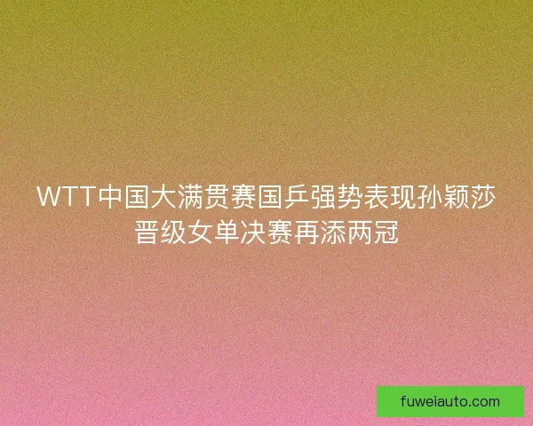 WTT中国大满贯赛国乒强势表现孙颖莎晋级女单决赛再添两冠