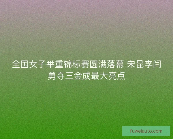 全国女子举重锦标赛圆满落幕 宋昆李闫勇夺三金成最大亮点 全国女子举重锦标赛圆满落幕 宋昆李闫勇夺三金成最大亮点